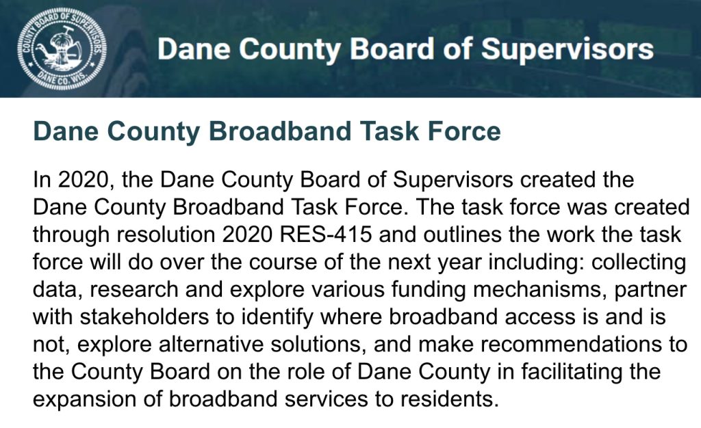 This picture includes a logo of the Dane County Board of Supervisors and explain the work of the Dane county Broadband Task Force. In 2020, the Dane County Board of Supervisors created the Dane County Broadband Task Force. The task force was created through resolution 2020 RES-415 and outlines the work the task force will do over the course of the next year including: collecting data, research and explore various funding mechanisms, partner with stakeholders to identify where broadband access is and is not, explore alternative solutions, and make recommendations to the County Board on the role of Dane County in facilitating the expansion of broadband services to residents.